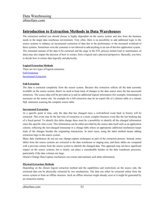 Data Warehousing
obieefans.com

Introduction to Extraction Methods in Data Warehouses
The extraction method you should choose is highly dependent on the source system and also from the business
needs in the target data warehouse environment. Very often, there is no possibility to add additional logic to the
source systems to enhance an incremental extraction of data due to the performance or the increased workload of
these systems. Sometimes even the customer is not allowed to add anything to an out-of-the-box application system.
The estimated amount of the data to be extracted and the stage in the ETL process (initial load or maintenance of
data) may also impact the decision of how to extract, from a logical and a physical perspective. Basically, you have
to decide how to extract data logically and physically.

Logical Extraction Methods
There are two types of logical extraction:
Full Extraction
Incremental Extraction

Full Extraction
The data is extracted completely from the source system. Because this extraction reflects all the data currently
available on the source system, there's no need to keep track of changes to the data source since the last successful
extraction. The source data will be provided as-is and no additional logical information (for example, timestamps) is
necessary on the source site. An example for a full extraction may be an export file of a distinct table or a remote
SQL statement scanning the complete source table.

Incremental Extraction
At a specific point in time, only the data that has changed since a well-defined event back in history will be
extracted. This event may be the last time of extraction or a more complex business event like the last booking day
of a fiscal period. To identify this delta change there must be a possibility to identify all the changed information
since this specific time event. This information can be either provided by the source data itself such as an application
column, reflecting the last-changed timestamp or a change table where an appropriate additional mechanism keeps
track of the changes besides the originating transactions. In most cases, using the latter method means adding
extraction logic to the source system.
Many data warehouses do not use any change-capture techniques as part of the extraction process. Instead, entire
tables from the source systems are extracted to the data warehouse or staging area, and these tables are compared
with a previous extract from the source system to identify the changed data. This approach may not have significant
impact on the source systems, but it clearly can place a considerable burden on the data warehouse processes,
particularly if the data volumes are large.
Oracle's Change Data Capture mechanism can extract and maintain such delta information.

Physical Extraction Methods
Depending on the chosen logical extraction method and the capabilities and restrictions on the source side, the
extracted data can be physically extracted by two mechanisms. The data can either be extracted online from the
source system or from an offline structure. Such an offline structure might already exist or it might be generated by
an extraction routine.


obieefans.com                                             53
 