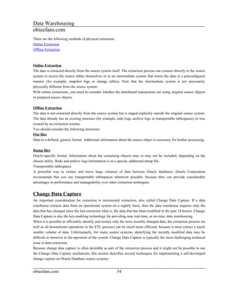 Data Warehousing
obieefans.com
There are the following methods of physical extraction:
Online Extraction
Offline Extraction



Online Extraction
The data is extracted directly from the source system itself. The extraction process can connect directly to the source
system to access the source tables themselves or to an intermediate system that stores the data in a preconfigured
manner (for example, snapshot logs or change tables). Note that the intermediate system is not necessarily
physically different from the source system.
With online extractions, you need to consider whether the distributed transactions are using original source objects
or prepared source objects.

Offline Extraction
The data is not extracted directly from the source system but is staged explicitly outside the original source system.
The data already has an existing structure (for example, redo logs, archive logs or transportable tablespaces) or was
created by an extraction routine.
You should consider the following structures:
Flat files
Data in a defined, generic format. Additional information about the source object is necessary for further processing.

Dump files
Oracle-specific format. Information about the containing objects may or may not be included, depending on the
chosen utility. Redo and archive logs Information is in a special, additional dump file.
Transportable tablespaces
A powerful way to extract and move large volumes of data between Oracle databases. Oracle Corporation
recommends that you use transportable tablespaces whenever possible, because they can provide considerable
advantages in performance and manageability over other extraction techniques.


Change Data Capture
An important consideration for extraction is incremental extraction, also called Change Data Capture. If a data
warehouse extracts data from an operational system on a nightly basis, then the data warehouse requires only the
data that has changed since the last extraction (that is, the data that has been modified in the past 24 hours). Change
Data Capture is also the key-enabling technology for providing near real-time, or on-time, data warehousing.
When it is possible to efficiently identify and extract only the most recently changed data, the extraction process (as
well as all downstream operations in the ETL process) can be much more efficient, because it must extract a much
smaller volume of data. Unfortunately, for many source systems, identifying the recently modified data may be
difficult or intrusive to the operation of the system. Change Data Capture is typically the most challenging technical
issue in data extraction.
Because change data capture is often desirable as part of the extraction process and it might not be possible to use
the Change Data Capture mechanism, this section describes several techniques for implementing a self-developed
change capture on Oracle Database source systems:


obieefans.com                                             54
 