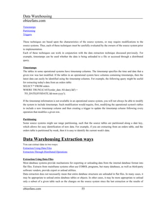 Data Warehousing
obieefans.com
Timestamps
Partitioning
Triggers

These techniques are based upon the characteristics of the source systems, or may require modifications to the
source systems. Thus, each of these techniques must be carefully evaluated by the owners of the source system prior
to implementation.
Each of these techniques can work in conjunction with the data extraction technique discussed previously. For
example, timestamps can be used whether the data is being unloaded to a file or accessed through a distributed
query.

Timestamps
The tables in some operational systems have timestamp columns. The timestamp specifies the time and date that a
given row was last modified. If the tables in an operational system have columns containing timestamps, then the
latest data can easily be identified using the timestamp columns. For example, the following query might be useful
for extracting today's data from an orders table:
SELECT * FROM orders
WHERE TRUNC(CAST(order_date AS date),'dd') =
  TO_DATE(SYSDATE,'dd-mon-yyyy');

If the timestamp information is not available in an operational source system, you will not always be able to modify
the system to include timestamps. Such modification would require, first, modifying the operational system's tables
to include a new timestamp column and then creating a trigger to update the timestamp column following every
operation that modifies a given row.

Partitioning
Some source systems might use range partitioning, such that the source tables are partitioned along a date key,
which allows for easy identification of new data. For example, if you are extracting from an orders table, and the
orders table is partitioned by week, then it is easy to identify the current week's data.


Data Warehousing Extraction ways
You can extract data in two ways:
Extraction Using Data Files
Extraction Through Distributed Operations

Extraction Using Data Files
Most database systems provide mechanisms for exporting or unloading data from the internal database format into
flat files. Extracts from mainframe systems often use COBOL programs, but many databases, as well as third-party
software vendors, provide export or unload utilities.
Data extraction does not necessarily mean that entire database structures are unloaded in flat files. In many cases, it
may be appropriate to unload entire database tables or objects. In other cases, it may be more appropriate to unload
only a subset of a given table such as the changes on the source system since the last extraction or the results of

obieefans.com                                            55
 