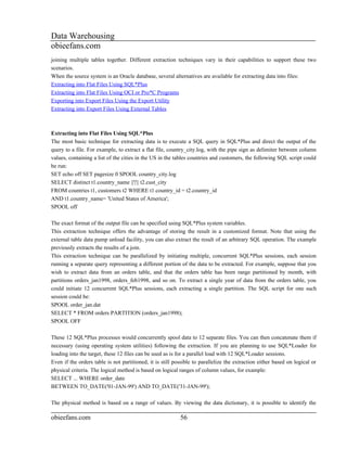 Data Warehousing
obieefans.com
joining multiple tables together. Different extraction techniques vary in their capabilities to support these two
scenarios.
When the source system is an Oracle database, several alternatives are available for extracting data into files:
Extracting into Flat Files Using SQL*Plus
Extracting into Flat Files Using OCI or Pro*C Programs
Exporting into Export Files Using the Export Utility
Extracting into Export Files Using External Tables



Extracting into Flat Files Using SQL*Plus
The most basic technique for extracting data is to execute a SQL query in SQL*Plus and direct the output of the
query to a file. For example, to extract a flat file, country_city.log, with the pipe sign as delimiter between column
values, containing a list of the cities in the US in the tables countries and customers, the following SQL script could
be run:
SET echo off SET pagesize 0 SPOOL country_city.log
SELECT distinct t1.country_name ||'|'|| t2.cust_city
FROM countries t1, customers t2 WHERE t1.country_id = t2.country_id
AND t1.country_name= 'United States of America';
SPOOL off

The exact format of the output file can be specified using SQL*Plus system variables.
This extraction technique offers the advantage of storing the result in a customized format. Note that using the
external table data pump unload facility, you can also extract the result of an arbitrary SQL operation. The example
previously extracts the results of a join.
This extraction technique can be parallelized by initiating multiple, concurrent SQL*Plus sessions, each session
running a separate query representing a different portion of the data to be extracted. For example, suppose that you
wish to extract data from an orders table, and that the orders table has been range partitioned by month, with
partitions orders_jan1998, orders_feb1998, and so on. To extract a single year of data from the orders table, you
could initiate 12 concurrent SQL*Plus sessions, each extracting a single partition. The SQL script for one such
session could be:
SPOOL order_jan.dat
SELECT * FROM orders PARTITION (orders_jan1998);
SPOOL OFF

These 12 SQL*Plus processes would concurrently spool data to 12 separate files. You can then concatenate them if
necessary (using operating system utilities) following the extraction. If you are planning to use SQL*Loader for
loading into the target, these 12 files can be used as is for a parallel load with 12 SQL*Loader sessions.
Even if the orders table is not partitioned, it is still possible to parallelize the extraction either based on logical or
physical criteria. The logical method is based on logical ranges of column values, for example:
SELECT ... WHERE order_date
BETWEEN TO_DATE('01-JAN-99') AND TO_DATE('31-JAN-99');

The physical method is based on a range of values. By viewing the data dictionary, it is possible to identify the

obieefans.com                                              56
 