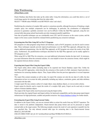 Data Warehousing
obieefans.com
Oracle Database data blocks that make up the orders table. Using this information, you could then derive a set of
rowid-range queries for extracting data from the orders table:
SELECT * FROM orders WHERE rowid BETWEEN value1 and value2;

Parallelizing the extraction of complex SQL queries is sometimes possible, although the process of breaking a single
complex query into multiple components can be challenging. In particular, the coordination of independent
processes to guarantee a globally consistent view can be difficult. Unlike the SQL*Plus approach, using the new
external table data pump unload functionality provides transparent parallel capabilities.
Note that all parallel techniques can use considerably more CPU and I/O resources on the source system, and the
impact on the source system should be evaluated before parallelizing any extraction technique.

Extracting into Flat Files Using OCI or Pro*C Programs
OCI programs (or other programs using Oracle call interfaces, such as Pro*C programs), can also be used to extract
data. These techniques typically provide improved performance over the SQL*Plus approach, although they also
require additional programming. Like the SQL*Plus approach, an OCI program can extract the results of any SQL
query. Furthermore, the parallelization techniques described for the SQL*Plus approach can be readily applied to
OCI programs as well.
When using OCI or SQL*Plus for extraction, you need additional information besides the data itself. At minimum,
you need information about the extracted columns. It is also helpful to know the extraction format, which might be
the separator between distinct columns.

Exporting into Export Files Using the Export Utility
The Export utility allows tables (including data) to be exported into Oracle Database export files. Unlike the
SQL*Plus and OCI approaches, which describe the extraction of the results of a SQL statement, Export provides a
mechanism for extracting database objects. Thus, Export differs from the previous approaches in several important
ways:
The export files contain metadata as well as data. An export file contains not only the raw data of a table, but also
information on how to re-create the table, potentially including any indexes, constraints, grants, and other attributes
associated with that table.
A single export file may contain a subset of a single object, many database objects, or even an entire schema.
Export cannot be directly used to export the results of a complex SQL query. Export can be used only to extract
subsets of distinct database objects.
The output of the Export utility must be processed using the Import utility.
Oracle provides the original Export and Import utilities for backward compatibility and the data pump export/import
infrastructure for high-performant, scalable and parallel extraction. See Oracle Database Utilities for further details.

Extracting into Export Files Using External Tables
In addition to the Export Utility, you can use external tables to extract the results from any SELECT operation. The
data is stored in the platform independent, Oracle-internal data pump format and can be processed as regular
external table on the target system. The following example extracts the result of a join operation in parallel into the
four specified files. The only allowed external table type for extracting data is the Oracle-internal format
ORACLE_DATAPUMP.
CREATE DIRECTORY def_dir AS '/net/dlsun48/private/hbaer/WORK/FEATURES/et';

obieefans.com                                             57
 