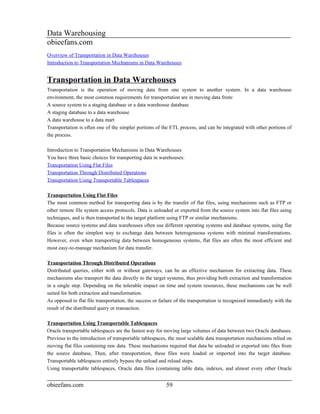 Data Warehousing
obieefans.com
Overview of Transportation in Data Warehouses
Introduction to Transportation Mechanisms in Data Warehouses


Transportation in Data Warehouses
Transportation is the operation of moving data from one system to another system. In a data warehouse
environment, the most common requirements for transportation are in moving data from:
A source system to a staging database or a data warehouse database
A staging database to a data warehouse
A data warehouse to a data mart
Transportation is often one of the simpler portions of the ETL process, and can be integrated with other portions of
the process.

Introduction to Transportation Mechanisms in Data Warehouses
You have three basic choices for transporting data in warehouses:
Transportation Using Flat Files
Transportation Through Distributed Operations
Transportation Using Transportable Tablespaces

Transportation Using Flat Files
The most common method for transporting data is by the transfer of flat files, using mechanisms such as FTP or
other remote file system access protocols. Data is unloaded or exported from the source system into flat files using
techniques, and is then transported to the target platform using FTP or similar mechanisms.
Because source systems and data warehouses often use different operating systems and database systems, using flat
files is often the simplest way to exchange data between heterogeneous systems with minimal transformations.
However, even when transporting data between homogeneous systems, flat files are often the most efficient and
most easy-to-manage mechanism for data transfer.

Transportation Through Distributed Operations
Distributed queries, either with or without gateways, can be an effective mechanism for extracting data. These
mechanisms also transport the data directly to the target systems, thus providing both extraction and transformation
in a single step. Depending on the tolerable impact on time and system resources, these mechanisms can be well
suited for both extraction and transformation.
As opposed to flat file transportation, the success or failure of the transportation is recognized immediately with the
result of the distributed query or transaction.

Transportation Using Transportable Tablespaces
Oracle transportable tablespaces are the fastest way for moving large volumes of data between two Oracle databases.
Previous to the introduction of transportable tablespaces, the most scalable data transportation mechanisms relied on
moving flat files containing raw data. These mechanisms required that data be unloaded or exported into files from
the source database, Then, after transportation, these files were loaded or imported into the target database.
Transportable tablespaces entirely bypass the unload and reload steps.
Using transportable tablespaces, Oracle data files (containing table data, indexes, and almost every other Oracle


obieefans.com                                            59
 