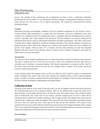 Data Warehousing
obieefans.com
process. The working of data warehousing and its applications has been a boon to information technology
professionals all over the world. It is very important for all these managers to understand the architecture of how it
works and how can it be used as a tool to improve performance. The concept has revolutionized the business
planning techniques.

Concept
Information processing and managing a database are the two important components for any business to have a
smooth operation. Data warehousing is a concept where the information systems are computerized. Since there
would be a lot of applications that run simultaneously, there is a possibility that each individual processes create an
exclusive “secondary data” which originates from the source. The data warehouses are useful in tracking all the
information down and are useful in analyzing this information and improve performance. They offer a wide variety
of options and are highly compatible to virtually all working environments. They help the managers of companies to
gauge the progress that is made by the company over a period of time and also explore new ways to improve the
growth of the company. There are many “it’s” in business and these data warehouses are read only integrated
databases that help to answer these questions. They are useful to form a structure of operations and analyze the
subject matter on a given time period.

The structure
As is the case with all computer applications there are various steps that are involved in planning a data warehouse.
The need is analyzed and most of the time the end user is taken into consideration and their input forms an
invaluable asset in building a customized database. The business requirements are analyzed and the “need” is
discovered. That would then become the focus area. If a company wants to analyze all its records and use the
research in improving performance.

A data warehouse allows the manager to focus on this area. After the need is zeroed in on then a conceptual data
model is designed. This model is then used a basic structure that companies follow to build a physical database
design. A number of iterations, technical decisions and prototypes are formulated. Then the systems development
life cycle of design, development, implementation and support begins.


Collection of data
The project team analyzes various kinds of data that need to go into the database and also where they can find all
this information that they can use to build the database. There are two different kinds of data. One which can be
found internally in the company and the other is the data that comes from another source. There would be another
team of professionals who would work on the creation, extraction programs that are used to collect all the
information that is needed from a number of databases, Files or legacy systems. They identify these sources and ten
copy them onto a staging area outside the database. They clean all the data which is described as cleansing and make
sure that it does not contain any errors. They copy all the data into his data warehouse. This concept of data
extraction from the source and the selection, transformation processes have been unique benchmarks of this concept.
This is very important for the project to become successful. A lot of meticulous planning is involved in arriving at a
step by step configuration of all the data from the source to the data warehouse.

Use of metadata


obieefans.com                                             6
 