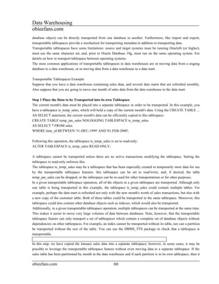 Data Warehousing
obieefans.com
database object) can be directly transported from one database to another. Furthermore, like import and export,
transportable tablespaces provide a mechanism for transporting metadata in addition to transporting data.
Transportable tablespaces have some limitations: source and target systems must be running Oracle8i (or higher),
must use the same character set, and, prior to Oracle Database 10g, must run on the same operating system. For
details on how to transport tablespace between operating systems.
The most common applications of transportable tablespaces in data warehouses are in moving data from a staging
database to a data warehouse, or in moving data from a data warehouse to a data mart.

Transportable Tablespaces Example
Suppose that you have a data warehouse containing sales data, and several data marts that are refreshed monthly.
Also suppose that you are going to move one month of sales data from the data warehouse to the data mart.

Step 1 Place the Data to be Transported into its own Tablespace
The current month's data must be placed into a separate tablespace in order to be transported. In this example, you
have a tablespace ts_temp_sales, which will hold a copy of the current month's data. Using the CREATE TABLE ...
AS SELECT statement, the current month's data can be efficiently copied to this tablespace:
CREATE TABLE temp_jan_sales NOLOGGING TABLESPACE ts_temp_sales
AS SELECT * FROM sales
WHERE time_id BETWEEN '31-DEC-1999' AND '01-FEB-2000';

Following this operation, the tablespace ts_temp_sales is set to read-only:
ALTER TABLESPACE ts_temp_sales READ ONLY;

A tablespace cannot be transported unless there are no active transactions modifying the tablespace. Setting the
tablespace to read-only enforces this.
The tablespace ts_temp_sales may be a tablespace that has been especially created to temporarily store data for use
by the transportable tablespace features. this tablespace can be set to read/write, and, if desired, the table
temp_jan_sales can be dropped, or the tablespace can be re-used for other transportations or for other purposes.
In a given transportable tablespace operation, all of the objects in a given tablespace are transported. Although only
one table is being transported in this example, the tablespace ts_temp_sales could contain multiple tables. For
example, perhaps the data mart is refreshed not only with the new month's worth of sales transactions, but also with
a new copy of the customer table. Both of these tables could be transported in the same tablespace. Moreover, this
tablespace could also contain other database objects such as indexes, which would also be transported.
Additionally, in a given transportable-tablespace operation, multiple tablespaces can be transported at the same time.
This makes it easier to move very large volumes of data between databases. Note, however, that the transportable
tablespace feature can only transport a set of tablespaces which contain a complete set of database objects without
dependencies on other tablespaces. For example, an index cannot be transported without its table, nor can a partition
be transported without the rest of the table. You can use the DBMS_TTS package to check that a tablespace is
transportable.

In this step, we have copied the January sales data into a separate tablespace; however, in some cases, it may be
possible to leverage the transportable tablespace feature without even moving data to a separate tablespace. If the
sales table has been partitioned by month in the data warehouse and if each partition is in its own tablespace, then it

obieefans.com                                            60
 