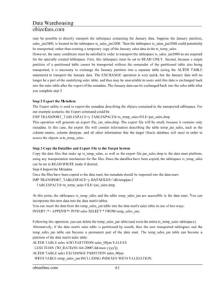 Data Warehousing
obieefans.com
may be possible to directly transport the tablespace containing the January data. Suppose the January partition,
sales_jan2000, is located in the tablespace ts_sales_jan2000. Then the tablespace ts_sales_jan2000 could potentially
be transported, rather than creating a temporary copy of the January sales data in the ts_temp_sales.
However, the same conditions must be satisfied in order to transport the tablespace ts_sales_jan2000 as are required
for the specially created tablespace. First, this tablespace must be set to READ ONLY. Second, because a single
partition of a partitioned table cannot be transported without the remainder of the partitioned table also being
transported, it is necessary to exchange the January partition into a separate table (using the ALTER TABLE
statement) to transport the January data. The EXCHANGE operation is very quick, but the January data will no
longer be a part of the underlying sales table, and thus may be unavailable to users until this data is exchanged back
into the sales table after the export of the metadata. The January data can be exchanged back into the sales table after
you complete step 3.

Step 2 Export the Metadata
The Export utility is used to export the metadata describing the objects contained in the transported tablespace. For
our example scenario, the Export command could be:
EXP TRANSPORT_TABLESPACE=y TABLESPACES=ts_temp_sales FILE=jan_sales.dmp
This operation will generate an export file, jan_sales.dmp. The export file will be small, because it contains only
metadata. In this case, the export file will contain information describing the table temp_jan_sales, such as the
column names, column datatype, and all other information that the target Oracle database will need in order to
access the objects in ts_temp_sales.

Step 3 Copy the Datafiles and Export File to the Target System
Copy the data files that make up ts_temp_sales, as well as the export file jan_sales.dmp to the data mart platform,
using any transportation mechanism for flat files. Once the datafiles have been copied, the tablespace ts_temp_sales
can be set to READ WRITE mode if desired.
Step 4 Import the Metadata
Once the files have been copied to the data mart, the metadata should be imported into the data mart:
IMP TRANSPORT_TABLESPACE=y DATAFILES='/db/tempjan.f'
  TABLESPACES=ts_temp_sales FILE=jan_sales.dmp

At this point, the tablespace ts_temp_sales and the table temp_sales_jan are accessible in the data mart. You can
incorporate this new data into the data mart's tables.
You can insert the data from the temp_sales_jan table into the data mart's sales table in one of two ways:
INSERT /*+ APPEND */ INTO sales SELECT * FROM temp_sales_jan;

Following this operation, you can delete the temp_sales_jan table (and even the entire ts_temp_sales tablespace).
Alternatively, if the data mart's sales table is partitioned by month, then the new transported tablespace and the
temp_sales_jan table can become a permanent part of the data mart. The temp_sales_jan table can become a
partition of the data mart's sales table:
ALTER TABLE sales ADD PARTITION sales_00jan VALUES
  LESS THAN (TO_DATE('01-feb-2000','dd-mon-yyyy'));
ALTER TABLE sales EXCHANGE PARTITION sales_00jan
  WITH TABLE temp_sales_jan INCLUDING INDEXES WITH VALIDATION;

obieefans.com                                             61
 