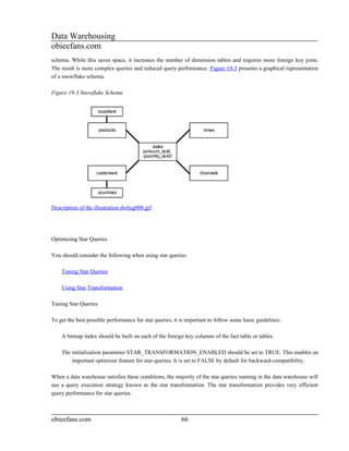 Data Warehousing
obieefans.com
schema. While this saves space, it increases the number of dimension tables and requires more foreign key joins.
The result is more complex queries and reduced query performance. Figure 19-3 presents a graphical representation
of a snowflake schema.

Figure 19-3 Snowflake Schema




Description of the illustration dwhsg008.gif




Optimizing Star Queries

You should consider the following when using star queries:

    Tuning Star Queries

    Using Star Transformation

Tuning Star Queries

To get the best possible performance for star queries, it is important to follow some basic guidelines:

    A bitmap index should be built on each of the foreign key columns of the fact table or tables.

    The initialization parameter STAR_TRANSFORMATION_ENABLED should be set to TRUE. This enables an
        important optimizer feature for star-queries. It is set to FALSE by default for backward-compatibility.

When a data warehouse satisfies these conditions, the majority of the star queries running in the data warehouse will
use a query execution strategy known as the star transformation. The star transformation provides very efficient
query performance for star queries.



obieefans.com                                             66
 