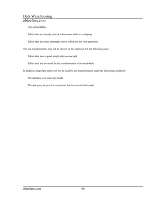 Data Warehousing
obieefans.com
    Anti-joined tables

    Tables that are already used as a dimension table in a subquery

    Tables that are really unmerged views, which are not view partitions

The star transformation may not be chosen by the optimizer for the following cases:

    Tables that have a good single-table access path

    Tables that are too small for the transformation to be worthwhile

In addition, temporary tables will not be used by star transformation under the following conditions:

    The database is in read-only mode

    The star query is part of a transaction that is in serializable mode




obieefans.com                                              68
 