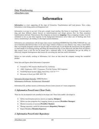 Data Warehousing
obieefans.com

                                            Informatica
Informatica is a tool, supporting all the steps of Extraction, Transformation and Load process. Now a days
Informatica is also being used as an Integration tool.

Informatica is an easy to use tool. It has got a simple visual interface like forms in visual basic. You just need to
drag and drop different objects (known as transformations) and design process flow for Data extraction
transformation and load. These process flow diagrams are known as mappings. Once a mapping is made, it can be
scheduled to run as and when required. In the background Informatica server takes care of fetching data from
source, transforming it, & loading it to the target systems/databases.

Informatica can communicate with all major data sources (mainframe/RDBMS/Flat Files/XML/VSM/SAP etc), can
move/transform data between them. It can move huge volumes of data in a very effective way, many a times better
than even bespoke programs written for specific data movement only. It can throttle the transactions (do big updates
in small chunks to avoid long locking and filling the transactional log). It can effectively join data from two distinct
data sources (even a xml file can be joined with a relational table). In all, Informatica has got the ability to
effectively integrate heterogeneous data sources & converting raw data into useful information.

Before we start actually working in Informatica, let’s have an idea about the company owning this wonderful
product.

Some facts and figures about Informatica Corporation:

    •    Founded in 1993, based in Redwood City, California
    •    1400+ Employees; 3450 + Customers; 79 of the Fortune 100 Companies
    •    NASDAQ Stock Symbol: INFA; Stock Price: $18.74 (09/04/2009)
    •    Revenues in fiscal year 2008: $455.7M

Informatica Developer Networks: 20000 Members
Informatica Software Architecture illustrated

Informatica ETL product, known as Informatica Power Center consists of 3 main components.

1. Informatica PowerCenter Client Tools:

These are the development tools installed at developer end. These tools enable a developer to

    •    Define transformation process, known as mapping. (Designer)
    •    Define run-time properties for a mapping, known as sessions (Workflow Manager)
    •    Monitor execution of sessions (Workflow Monitor)
    •    Manage repository, useful for administrators (Repository Manager)
    •    Report Metadata (Metadata Reporter)


2. Informatica PowerCenter Repository:

obieefans.com                                             69
 