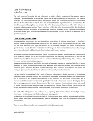 Data Warehousing
obieefans.com
The whole process of extracting data and collecting it to make it effective component in the operation requires
“metadata”. The transformation of an analytical system from an operational system is achieved only with maps of
Meta data. The transformational data includes the change in names, data changes and the physical characteristics
that exist. It also includes the description of the data, its brigand updates. Algorithms are used in summarizing the
data.Meta data provides graphical user interface that helps the non-technical end users. This offers richness in
navigation and accessing the database. There is other form of Meta data called the operational Meta data. This forms
the fundamental structure of accessing the procedures and monitoring the growth of data warehouse in relation with
the available storage space. It also recognizes who would be responsible to access the data in the warehouse and in
operational systems.


Data marts-specific data
In every data base systems, there is a need for updation. Some of them do it by the day and some by the minute.
However if a specific department needs to monitor its own data in sync with the overall business process. They store
it as data marts. These are not as big as data arehouse and are useful for storing the data and the information of a
specific business module. The latest trend in data warehousing is to develop smaller data marts and then manage
each of them individually and later integrate them into the overall business structure.

Security and reliability Similar to information system, trustworthiness of data is determined by the trustworthiness
of the hardware, software, and the procedures that created them. The reliability and authenticity of the data and
information extracted from the warehouse will be a function of the reliability and authenticity of the warehouse and
the various source systems that it encompasses.
In data warehouse environments specifically, there needs to be a means to ensure the integrity of data first by having
procedures to control the movement of data to the warehouse from operational systems and second by having
controls to protect warehouse data from unauthorized changes. Data warehouse trustworthiness and security are
contingent upon acquisition, transformation and access metadata and systems documentation

The basic need for every data base is that it needs to be secure and trustworthy. This is determined by the hardware
components of the system the reliability and authenticity of the data and information extracted from the warehouse
will be a function of the reliability and authenticity of the warehouse and the various source systems that it
encompasses. In data warehouse environments specifically, there needs to be a means to ensure the integrity of data
first by having procedures to control the movement of data to the warehouse from operational systems and second
by having controls to protect warehouse data from unauthorized changes. Data warehouse trustworthiness and
security are contingent upon acquisition, transformation and access metadata and systems documentation.

Han and Kamber (2001) define a data warehouse as “A repository of information collected from multiple sources,
stored under a unified scheme, and which usually resides at a single site.”
In educational terms, all past information available in electronic format about a school or district such as budget,
payroll, student achievement and demographics is stored in one location where it can be accessed using a single set
of inquiry tools.

These are some of the drivers that have been created to initiate data warehousing.



obieefans.com                                             7
 