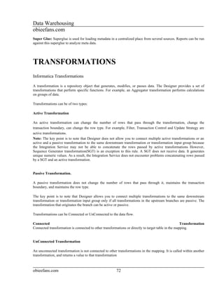 Data Warehousing
obieefans.com
Super Glue: Superglue is used for loading metadata in a centralized place from several sources. Reports can be run
against this superglue to analyze meta data.




TRANSFORMATIONS
Informatica Transformations

A transformation is a repository object that generates, modifies, or passes data. The Designer provides a set of
transformations that perform specific functions. For example, an Aggregator transformation performs calculations
on groups of data.

Transformations can be of two types:

Active Transformation

An active transformation can change the number of rows that pass through the transformation, change the
transaction boundary, can change the row type. For example, Filter, Transaction Control and Update Strategy are
active transformations.
Note: The key point is to note that Designer does not allow you to connect multiple active transformations or an
active and a passive transformation to the same downstream transformation or transformation input group because
the Integration Service may not be able to concatenate the rows passed by active transformations However,
Sequence Generator transformation(SGT) is an exception to this rule. A SGT does not receive data. It generates
unique numeric values. As a result, the Integration Service does not encounter problems concatenating rows passed
by a SGT and an active transformation.


Passive Transformation.

A passive transformation does not change the number of rows that pass through it, maintains the transaction
boundary, and maintains the row type.

The key point is to note that Designer allows you to connect multiple transformations to the same downstream
transformation or transformation input group only if all transformations in the upstream branches are passive. The
transformation that originates the branch can be active or passive.

Transformations can be Connected or UnConnected to the data flow.

Connected                                                                                            Transformation
Connected transformation is connected to other transformations or directly to target table in the mapping.


UnConnected Transformation

An unconnected transformation is not connected to other transformations in the mapping. It is called within another
transformation, and returns a value to that transformation



obieefans.com                                           72
 