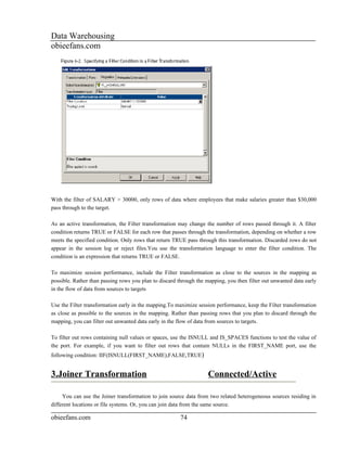 Data Warehousing
obieefans.com




With the filter of SALARY > 30000, only rows of data where employees that make salaries greater than $30,000
pass through to the target.

As an active transformation, the Filter transformation may change the number of rows passed through it. A filter
condition returns TRUE or FALSE for each row that passes through the transformation, depending on whether a row
meets the specified condition. Only rows that return TRUE pass through this transformation. Discarded rows do not
appear in the session log or reject files.You use the transformation language to enter the filter condition. The
condition is an expression that returns TRUE or FALSE.

To maximize session performance, include the Filter transformation as close to the sources in the mapping as
possible. Rather than passing rows you plan to discard through the mapping, you then filter out unwanted data early
in the flow of data from sources to targets

Use the Filter transformation early in the mapping.To maximize session performance, keep the Filter transformation
as close as possible to the sources in the mapping. Rather than passing rows that you plan to discard through the
mapping, you can filter out unwanted data early in the flow of data from sources to targets.

To filter out rows containing null values or spaces, use the ISNULL and IS_SPACES functions to test the value of
the port. For example, if you want to filter out rows that contain NULLs in the FIRST_NAME port, use the
following condition: IIF(ISNULL(FIRST_NAME),FALSE,TRUE)


3.Joiner Transformation                                             Connected/Active

     You can use the Joiner transformation to join source data from two related heterogeneous sources residing in
different locations or file systems. Or, you can join data from the same source.

obieefans.com                                           74
 