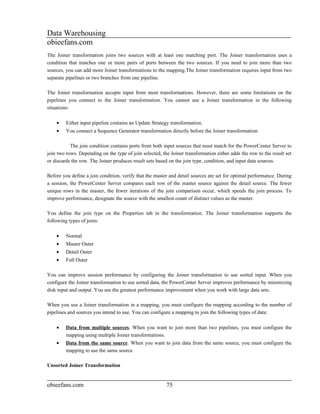 Data Warehousing
obieefans.com
The Joiner transformation joins two sources with at least one matching port. The Joiner transformation uses a
condition that matches one or more pairs of ports between the two sources. If you need to join more than two
sources, you can add more Joiner transformations to the mapping.The Joiner transformation requires input from two
separate pipelines or two branches from one pipeline.

The Joiner transformation accepts input from most transformations. However, there are some limitations on the
pipelines you connect to the Joiner transformation. You cannot use a Joiner transformation in the following
situations:

    •    Either input pipeline contains an Update Strategy transformation.
    •    You connect a Sequence Generator transformation directly before the Joiner transformation

           The join condition contains ports from both input sources that must match for the PowerCenter Server to
join two rows. Depending on the type of join selected, the Joiner transformation either adds the row to the result set
or discards the row. The Joiner produces result sets based on the join type, condition, and input data sources.

Before you define a join condition, verify that the master and detail sources are set for optimal performance. During
a session, the PowerCenter Server compares each row of the master source against the detail source. The fewer
unique rows in the master, the fewer iterations of the join comparison occur, which speeds the join process. To
improve performance, designate the source with the smallest count of distinct values as the master.

You define the join type on the Properties tab in the transformation. The Joiner transformation supports the
following types of joins:

    •    Normal
    •    Master Outer
    •    Detail Outer
    •    Full Outer

You can improve session performance by configuring the Joiner transformation to use sorted input. When you
configure the Joiner transformation to use sorted data, the PowerCenter Server improves performance by minimizing
disk input and output. You see the greatest performance improvement when you work with large data sets.

When you use a Joiner transformation in a mapping, you must configure the mapping according to the number of
pipelines and sources you intend to use. You can configure a mapping to join the following types of data:

    •    Data from multiple sources. When you want to join more than two pipelines, you must configure the
         mapping using multiple Joiner transformations.
    •    Data from the same source. When you want to join data from the same source, you must configure the
         mapping to use the same source

Unsorted Joiner Transformation


obieefans.com                                            75
 