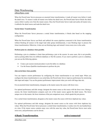Data Warehousing
obieefans.com
When the PowerCenter Server processes an unsorted Joiner transformation, it reads all master rows before it reads
the detail rows. To ensure it reads all master rows before the detail rows, the PowerCenter Server blocks the detail
source while it caches rows from the master source. Once the PowerCenter Server reads and caches all master rows,
it unblocks the detail source and reads the detail rows

Sorted Joiner Transformation

When the PowerCenter Server processes a sorted Joiner transformation, it blocks data based on the mapping
configuration.

When the PowerCenter Server can block and unblock the source pipelines connected to the Joiner transformation
without blocking all sources in the target load order group simultaneously, it uses blocking logic to process the
Joiner transformation. Otherwise, it does not use blocking logic and instead it stores more rows in the cache.

Perform joins in a database when possible.

Performing a join in a database is faster than performing a join in the session. In some cases, this is not possible,
such as joining tables from two different databases or flat file systems. If you want to perform a join in a database,
you can use the following options:

    •    Create a pre-session stored procedure to join the tables in a database.
    •    Use the Source Qualifier transformation to perform the join.

Join sorted data when possible.

You can improve session performance by configuring the Joiner transformation to use sorted input. When you
configure the Joiner transformation to use sorted data, the PowerCenter Server improves performance by minimizing
disk input and output. You see the greatest performance improvement when you work with large data sets.

For an unsorted Joiner transformation, designate as the master source the source with fewer rows.

For optimal performance and disk storage, designate the master source as the source with the fewer rows. During a
session, the Joiner transformation compares each row of the master source against the detail source. The fewer
unique rows in the master, the fewer iterations of the join comparison occur, which speeds the join process.

For a sorted Joiner transformation, designate as the master source the source with fewer duplicate key values.

For optimal performance and disk storage, designate the master source as the source with fewer duplicate key
values. When the PowerCenter Server processes a sorted Joiner transformation, it caches rows for one hundred keys
at a time. If the master source contains many rows with the same key value, the PowerCenter Server must cache
more rows, and performance can be slowed.


4.Rank Transformation                                                        active/connected
obieefans.com                                             76
 