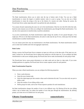 Data Warehousing
obieefans.com

The Rank transformation allows you to select only the top or bottom rank of data. You can use a Rank
transformation to return the largest or smallest numeric value in a port or group. You can also use a Rank
transformation to return the strings at the top or the bottom of a session sort order. During the session, the
PowerCenter Server caches input data until it can perform the rank calculations.

You connect all ports representing the same row set to the transformation. Only the rows that fall within that rank,
based on some measure you set when you configure the transformation, pass through the Rank transformation. You
can also write expressions to transform data or perform calculations

As an active transformation, the Rank transformation might change the number of rows passed through it. You
might pass 100 rows to the Rank transformation, but select to rank only the top 10 rows, which pass from the Rank
transformation to another transformation.

You can connect ports from only one transformation to the Rank transformation. The Rank transformation allows
you to create local variables and write non-aggregate expressions.

Rank Caches

During a session, the PowerCenter Server compares an input row with rows in the data cache. If the input row out-
ranks a cached row, the PowerCenter Server replaces the cached row with the input row. If you configure the Rank
transformation to rank across multiple groups, the PowerCenter Server ranks incrementally for each group it finds.

The PowerCenter Server stores group information in an index cache and row data in a data cache. If you create
multiple partitions in a pipeline, the PowerCenter Server creates separate caches for each partition

Rank Transformation Properties

When you create a Rank transformation, you can configure the following properties:

    •   Enter a cache directory.
    •   Select the top or bottom rank.
    •   Select the input/output port that contains values used to determine the rank. You can select only one port to
        define a rank.
    •   Select the number of rows falling within a rank.
    •   Define groups for ranks, such as the 10 least expensive products for each manufacturer.

the Rank transformation changes the number of rows in two different ways. By filtering all but the rows falling
within a top or bottom rank, you reduce the number of rows that pass through the transformation. By defining
groups, you create one set of ranked rows for each group.


5.Router Transformation                                              connected/active

obieefans.com                                              77
 