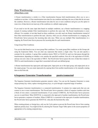 Data Warehousing
obieefans.com
A Router transformation is similar to a Filter transformation because both transformations allow you to use a
condition to test data. A Filter transformation tests data for one condition and drops the rows of data that do not meet
the condition. However, a Router transformation tests data for one or more conditions and gives you the option to
route rows of data that do not meet any of the conditions to a default output group.

If you need to test the same input data based on multiple conditions, use a Router transformation in a mapping
instead of creating multiple Filter transformations to perform the same task. The Router transformation is more
efficient. For example, to test data based on three conditions, you only need one Router transformation instead of
three filter transformations to perform this task. Likewise, when you use a Router transformation in a mapping, the
PowerCenter Server processes the incoming data only once. When you use multiple Filter transformations in a
mapping, the PowerCenter Server processes the incoming data for each transformation.

Using Group Filter Conditions

You can test data based on one or more group filter conditions. You create group filter conditions on the Groups tab
using the Expression Editor. You can enter any expression that returns a single value. You can also specify a
constant for the condition. A group filter condition returns TRUE or FALSE for each row that passes through the
transformation, depending on whether a row satisfies the specified condition. Zero (0) is the equivalent of FALSE,
and any non-zero value is the equivalent of TRUE. The PowerCenter Server passes the rows of data that evaluate to
TRUE to each transformation or target that is associated with each user-defined group

A Router transformation has input ports and output ports. Input ports are in the input group, and output ports are in
the output groups. You can create input ports by copying them from another transformation or by manually creating
them on the Ports tab.


6.Sequence Generator Transformation                                passive/connected

The Sequence Generator transformation generates numeric values. You can use the Sequence Generator to create
unique primary key values, replace missing primary keys, or cycle through a sequential range of numbers.

The Sequence Generator transformation is a connected transformation. It contains two output ports that you can
connect to one or more transformations. The PowerCenter Server generates a block of sequence numbers each time
a block of rows enters a connected transformation. If you connect CURRVAL, the PowerCenter Server processes
one row in each block. When NEXTVAL is connected to the input port of another transformation, the PowerCenter
Server generates a sequence of numbers. When CURRVAL is connected to the input port of another transformation,
the PowerCenter Server generates the NEXTVAL value plus the Increment By value.

When creating primary or foreign keys, only use the Cycle option to prevent the PowerCenter Server from creating
duplicate primary keys. You might do this by selecting the Truncate Target Table option in the session properties (if
appropriate) or by creating composite keys.




obieefans.com                                             78
 