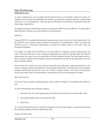 Data Warehousing
obieefans.com
To create a composite key, you can configure the PowerCenter Server to cycle through a smaller set of values. For
example, if you have three stores generating order numbers, you might have a Sequence Generator cycling through
values from 1 to 3, incrementing by 1. When you pass the following set of foreign keys, the generated values then
create unique composite keys:

The Sequence Generator transformation provides two output ports: NEXTVAL and CURRVAL. You cannot edit or
delete these ports. Likewise, you cannot add ports to the transformation.

NEXTVAL

Connect NEXTVAL to multiple transformations to generate unique values for each row in each transformation. Use
the NEXTVAL port to generate sequence numbers by connecting it to a transformation or target. You connect the
NEXTVAL port to a downstream transformation to generate the sequence based on the Current Value and
Increment By properties.

For example, you might connect NEXTVAL to two target tables in a mapping to generate unique primary key
values. The PowerCenter Server creates a column of unique primary key values for each target table. The column of
unique primary key values is sent to one target table as a block of sequence numbers. The second targets receives a
block of sequence numbers from the Sequence Generator transformation only after the first target table receives the
block of sequence numbers.

If you want the same values to go to more than one target that receives data from a single transformation, you can
connect a Sequence Generator transformation to that preceding transformation. The PowerCenter Server Sequence
Generator transformation processes the values into a block of sequence numbers. This allows the PowerCenter
Server to pass unique values to the transformation, and then route rows from the transformation to targets.

Start Value and Cycle

You can use Cycle to generate a repeating sequence, such as numbers 1 through 12 to correspond to the months in a
year.

To cycle the PowerCenter Server through a sequence:

    1.   Enter the lowest value in the sequence that you want the PowerCenter Server to use for the Start Value.

    2.   Then enter the highest value to be used for End Value.

    3.   Select Cycle.

As it cycles, the PowerCenter Server reaches the configured end value for the sequence, it wraps around and starts
the cycle again, beginning with the configured Start Value.

Number of Cached Values


obieefans.com                                           79
 