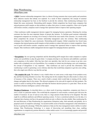 Data Warehousing
obieefans.com
• CRM: Customer relationship management .there is a threat of losing customers due to poor quality and sometimes
those unknown reasons that nobody ever explored. As a result of direct competition, this concept of customer
relationship management has been on the forefront to provide the solutions. Data warehousing techniques have
helped this cause enormously. Diminishing profit margins: Global competition has forced many companies that
enjoyed generous profit margins on their products to reduce their prices to remain competitive. Since cost of goods
sold remains constant, companies need to manage their operations better to improve their operating margins

• Data warehouses enable management decision support for managing business operations. Retaining the existing
customers has been the most important feature of present day business. To facilitate good customer relationship
management companies are investing a lot of money to find out the exact needs of the consumer. As a result of this
direct competition the concept of customer relationship management came into existence. Data warehousing
techniques have helped this cause enormously. Diminishing profit margins: Global competition has forced many
companies that enjoyed generous profit margins on their products to reduce their prices to remain competitive. Since
cost of goods sold remains constant, companies need to manage their operations better to improve their operating
margins. Data warehouses enable management decision support for managing business operations.




• Deregulation: the ever growing competition and the diminishing profit margins have made companies to explore
various new possibilities to play the game better. A company develops in one direction and establishes a particular
core competency in the market. After they have their own speciality, they look for new avenues to go into a new
market with a completely new set of possibilities. For a company to venture into developing a new core competency,
the concept of deregulation is very important. . Data warehouses are used to provide this information. Data
warehousing is useful in generating a cross reference data base that would help companies to get into cross selling.
this is the single most effective way that this can hap

• The complete life cycle. The industry is very volatile where we come across a wide range of new products every
day and then becoming obsolete in no time. The waiting time for the complete lifecycle often results in a heavy loss
of resources of the company. There was a need to build a concept which would help in tracking all the volatile
changes and update them by the minute. This allowed companies to be extra safe In regard to all their products. The
system is useful in tracking all the changes and helps the business decision process to a great deal. These are also
described as business intelligence systems in that aspect.

Merging of businesses: As described above, as a direct result of growing competition, companies join forces to
carve a niche in a particular market. This would help the companies to work towards a common goal with twice the
number of resources. In case of such an event, there is a huge amount of data that has to be integrated. This data
might be on different platforms and different operating systems. To have a centralized authority over the data, it is
important that a business tool has to be generated which not only is effective but also reliable. Data warehousing fits
the need Relevance of Data Warehousing for organizations Enterprises today, both nationally and globally, are in
perpetual search of competitive advantage. An incontrovertible axiom of business management is that information is
the key to gaining this advantage. Within this explosion of data are the clues management needs to define its market
strategy. Data Warehousing Technology is a means of discovering and unearthing these clues, enabling
organizations to competitively position themselves within market sectors. It is an increasingly popular and powerful

obieefans.com                                             8
 