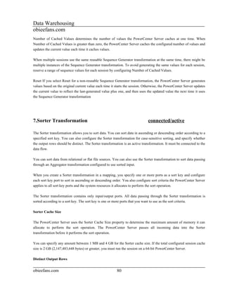 Data Warehousing
obieefans.com
Number of Cached Values determines the number of values the PowerCenter Server caches at one time. When
Number of Cached Values is greater than zero, the PowerCenter Server caches the configured number of values and
updates the current value each time it caches values.

When multiple sessions use the same reusable Sequence Generator transformation at the same time, there might be
multiple instances of the Sequence Generator transformation. To avoid generating the same values for each session,
reserve a range of sequence values for each session by configuring Number of Cached Values.

Reset If you select Reset for a non-reusable Sequence Generator transformation, the PowerCenter Server generates
values based on the original current value each time it starts the session. Otherwise, the PowerCenter Server updates
the current value to reflect the last-generated value plus one, and then uses the updated value the next time it uses
the Sequence Generator transformation




7.Sorter Transformation                                                        connected/active

The Sorter transformation allows you to sort data. You can sort data in ascending or descending order according to a
specified sort key. You can also configure the Sorter transformation for case-sensitive sorting, and specify whether
the output rows should be distinct. The Sorter transformation is an active transformation. It must be connected to the
data flow.

You can sort data from relational or flat file sources. You can also use the Sorter transformation to sort data passing
through an Aggregator transformation configured to use sorted input.

When you create a Sorter transformation in a mapping, you specify one or more ports as a sort key and configure
each sort key port to sort in ascending or descending order. You also configure sort criteria the PowerCenter Server
applies to all sort key ports and the system resources it allocates to perform the sort operation.

The Sorter transformation contains only input/output ports. All data passing through the Sorter transformation is
sorted according to a sort key. The sort key is one or more ports that you want to use as the sort criteria.

Sorter Cache Size

The PowerCenter Server uses the Sorter Cache Size property to determine the maximum amount of memory it can
allocate to perform the sort operation. The PowerCenter Server passes all incoming data into the Sorter
transformation before it performs the sort operation.

You can specify any amount between 1 MB and 4 GB for the Sorter cache size. If the total configured session cache
size is 2 GB (2,147,483,648 bytes) or greater, you must run the session on a 64-bit PowerCenter Server.

Distinct Output Rows


obieefans.com                                            80
 