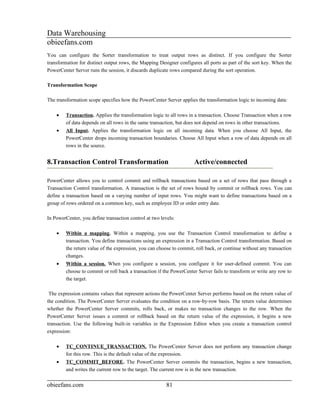 Data Warehousing
obieefans.com
You can configure the Sorter transformation to treat output rows as distinct. If you configure the Sorter
transformation for distinct output rows, the Mapping Designer configures all ports as part of the sort key. When the
PowerCenter Server runs the session, it discards duplicate rows compared during the sort operation.

Transformation Scope

The transformation scope specifies how the PowerCenter Server applies the transformation logic to incoming data:

    •    Transaction. Applies the transformation logic to all rows in a transaction. Choose Transaction when a row
         of data depends on all rows in the same transaction, but does not depend on rows in other transactions.
    •    All Input. Applies the transformation logic on all incoming data. When you choose All Input, the
         PowerCenter drops incoming transaction boundaries. Choose All Input when a row of data depends on all
         rows in the source.


8.Transaction Control Transformation                                  Active/connected

PowerCenter allows you to control commit and rollback transactions based on a set of rows that pass through a
Transaction Control transformation. A transaction is the set of rows bound by commit or rollback rows. You can
define a transaction based on a varying number of input rows. You might want to define transactions based on a
group of rows ordered on a common key, such as employee ID or order entry date.

In PowerCenter, you define transaction control at two levels:

    •    Within a mapping. Within a mapping, you use the Transaction Control transformation to define a
         transaction. You define transactions using an expression in a Transaction Control transformation. Based on
         the return value of the expression, you can choose to commit, roll back, or continue without any transaction
         changes.
    •    Within a session. When you configure a session, you configure it for user-defined commit. You can
         choose to commit or roll back a transaction if the PowerCenter Server fails to transform or write any row to
         the target.

 The expression contains values that represent actions the PowerCenter Server performs based on the return value of
the condition. The PowerCenter Server evaluates the condition on a row-by-row basis. The return value determines
whether the PowerCenter Server commits, rolls back, or makes no transaction changes to the row. When the
PowerCenter Server issues a commit or rollback based on the return value of the expression, it begins a new
transaction. Use the following built-in variables in the Expression Editor when you create a transaction control
expression:

    •    TC_CONTINUE_TRANSACTION. The PowerCenter Server does not perform any transaction change
         for this row. This is the default value of the expression.
    •    TC_COMMIT_BEFORE. The PowerCenter Server commits the transaction, begins a new transaction,
         and writes the current row to the target. The current row is in the new transaction.


obieefans.com                                            81
 