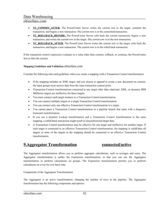 Data Warehousing
obieefans.com
    •   TC_COMMIT_AFTER. The PowerCenter Server writes the current row to the target, commits the
        transaction, and begins a new transaction. The current row is in the committed transaction.
    •   TC_ROLLBACK_BEFORE. The PowerCenter Server rolls back the current transaction, begins a new
        transaction, and writes the current row to the target. The current row is in the new transaction.
    •   TC_ROLLBACK_AFTER. The PowerCenter Server writes the current row to the target, rolls back the
        transaction, and begins a new transaction. The current row is in the rolled back transaction.

If the transaction control expression evaluates to a value other than commit, rollback, or continue, the PowerCenter
Server fails the session.


Mapping Guidelines and Validation obieefans.com

Consider the following rules and guidelines when you create a mapping with a Transaction Control transformation:

    •   If the mapping includes an XML target, and you choose to append or create a new document on commit,
        the input groups must receive data from the same transaction control point.
    •   Transaction Control transformations connected to any target other than relational, XML, or dynamic IBM
        MQSeries targets are ineffective for those targets.
    •   You must connect each target instance to a Transaction Control transformation.
    •   You can connect multiple targets to a single Transaction Control transformation.
    •   You can connect only one effective Transaction Control transformation to a target.
    •   You cannot place a Transaction Control transformation in a pipeline branch that starts with a Sequence
        Generator transformation.
    •   If you use a dynamic Lookup transformation and a Transaction Control transformation in the same
        mapping, a rolled-back transaction might result in unsynchronized target data.
    •   A Transaction Control transformation may be effective for one target and ineffective for another target. If
        each target is connected to an effective Transaction Control transformation, the mapping is validEither all
        targets or none of the targets in the mapping should be connected to an effective Transaction Control
        transformation.


9.Aggregator Transformation                                               connected/active
The Aggregator transformation allows you to perform aggregate calculations, such as averages and sums. The
Aggregator transformation is unlike the Expression transformation, in that you can use the Aggregator
transformation to perform calculations on groups. The Expression transformation permits you to perform
calculations on a row-by-row basis only.

Components of the Aggregator Transformation

The Aggregator is an active transformation, changing the number of rows in the pipeline. The Aggregator
transformation has the following components and options:


obieefans.com                                           82
 