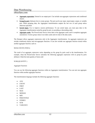 Data Warehousing
obieefans.com
    •   Aggregate expression. Entered in an output port. Can include non-aggregate expressions and conditional
        clauses.
    •   Group by port. Indicates how to create groups. The port can be any input, input/output, output, or variable
        port. When grouping data, the Aggregator transformation outputs the last row of each group unless
        otherwise specified.
    •   Sorted input. Use to improve session performance. To use sorted input, you must pass data to the
        Aggregator transformation sorted by group by port, in ascending or descending order.
    •   Aggregate cache. The PowerCenter Server stores data in the aggregate cache until it completes aggregate
        calculations. It stores group values in an index cache and row data in the data cache.

The Designer allows aggregate expressions only in the Aggregator transformation. An aggregate expression can
include conditional clauses and non-aggregate functions. It can also include one aggregate function nested within
another aggregate function, such as:

MAX( COUNT( ITEM ))

The result of an aggregate expression varies depending on the group by ports used in the transformation. For
example, when the PowerCenter Server calculates the following aggregate expression with no group by ports
defined, it finds the total quantity of items sold:

SUM( QUANTITY )

Aggregate Functions

You can use the following aggregate functions within an Aggregator transformation. You can nest one aggregate
function within another aggregate function.

The transformation language includes the following aggregate functions:

    •   AVG
    •   COUNT
    •   FIRST
    •   LAST
    •   MAX
    •   MEDIAN
    •   MIN
    •   PERCENTILE
    •   STDDEV
    •   SUM
    •   VARIANCE




obieefans.com                                          83
 