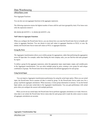 Data Warehousing
obieefans.com
Non-Aggregate Functions

You can also use non-aggregate functions in the aggregate expression.

The following expression returns the highest number of items sold for each item (grouped by item). If no items were
sold, the expression returns 0.

IIF( MAX( QUANTITY ) > 0, MAX( QUANTITY ), 0))

Null Values in Aggregate Functions

When you configure the PowerCenter Server, you can choose how you want the PowerCenter Server to handle null
values in aggregate functions. You can choose to treat null values in aggregate functions as NULL or zero. By
default, the PowerCenter Server treats null values as NULL in aggregate functions.

Group By Ports


The Aggregator transformation allows you to define groups for aggregations, rather than performing the aggregation
across all input data. For example, rather than finding the total company sales, you can find the total sales grouped
by region.

To define a group for the aggregate expression, select the appropriate input, input/output, output, and variable ports
in the Aggregator transformation. You can select multiple group by ports, creating a new group for each unique
combination of groups. The PowerCenter Server then performs the defined aggregation for each group

Using Sorted Input


    You can improve Aggregator transformation performance by using the sorted input option. When you use sorted
input, the PowerCenter Server assumes all data is sorted by group. As the PowerCenter Server reads rows for a
group, it performs aggregate calculations. When necessary, it stores group information in memory. To use the Sorted
Input option, you must pass sorted data to the Aggregator transformation. You can gain performance with sorted
ports when you configure the session with multiple partitions.

     When you do not use sorted input, the PowerCenter Server performs aggregate calculations as it reads. However,
since data is not sorted, the PowerCenter Server stores data for each group until it reads the entire source to ensure
all aggregate calculations are accurate.




Aggregator Transformation Tips

obieefans.com                                            84
 