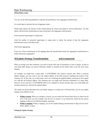Data Warehousing
obieefans.com

You can use the following guidelines to optimize the performance of an Aggregator transformation.

Use sorted input to decrease the use of aggregate caches.

Sorted input reduces the amount of data cached during the session and improves session performance. Use this
option with the Sorter transformation to pass sorted data to the Aggregator transformation.

Limit connected input/output or output ports.

Limit the number of connected input/output or output ports to reduce the amount of data the Aggregator
transformation stores in the data cache.

Filter before aggregating.

If you use a Filter transformation in the mapping, place the transformation before the Aggregator transformation to
reduce unnecessary aggregation.


10.Update Strategy Transformation                                    active/connected

When you design your data warehouse, you need to decide what type of information to store in targets. As part of
your target table design, you need to determine whether to maintain all the historic data or just the most recent
changes.

For example, you might have a target table, T_CUSTOMERS, that contains customer data. When a customer
address changes, you may want to save the original address in the table instead of updating that portion of the
customer row. In this case, you would create a new row containing the updated address, and preserve the original
row with the old customer address. This illustrates how you might store historical information in a target table.
However, if you want the T_CUSTOMERS table to be a snapshot of current customer data, you would update the
existing customer row and lose the original address.

The model you choose determines how you handle changes to existing rows. In PowerCenter, you set your update
strategy at two different levels:

    •    Within a session. When you configure a session, you can instruct the PowerCenter Server to either treat all
         rows in the same way (for example, treat all rows as inserts), or use instructions coded into the session
         mapping to flag rows for different database operations.
    •    Within a mapping. Within a mapping, you use the Update Strategy transformation to flag rows for insert,
         delete, update, or reject

Setting the Update Strategy



obieefans.com                                               85
 