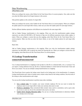 Data Warehousing
obieefans.com
When you configure the session, select Delete for the Treat Source Rows As session property. Also, make sure that
you select the Delete option for all target instances in the session.

Only perform updates on the contents of a target table.

When you configure the session, select Update for the Treat Source Rows As session property. When you configure
the update options for each target table instance, make sure you select the Update option for each target instance.

Perform different database operations with different rows destined for the same target table.

Add an Update Strategy transformation to the mapping. When you write the transformation update strategy
expression, use either the DECODE or IIF function to flag rows for different operations (insert, delete, update, or
reject). When you configure a session that uses this mapping, select Data Driven for the Treat Source Rows As
session property. Make sure that you select the Insert, Delete, or one of the Update options for each target table
instance.

Reject data.

Add an Update Strategy transformation to the mapping. When you write the transformation update strategy
expression, use DECODE or IIF to specify the criteria for rejecting the row. When you configure a session that uses
this mapping, select Data Driven for the Treat Source Rows As session property.


11.Lookup Transformation                                           Passive
connected/unconnected

Use a Lookup transformation in a mapping to look up data in a flat file or a relational table, view, or synonym. You
can import a lookup definition from any flat file or relational database to which both the PowerCenter Client and
Server can connect. You can use multiple Lookup transformations in a mapping.

The PowerCenter Server queries the lookup source based on the lookup ports in the transformation. It compares
Lookup transformation port values to lookup source column values based on the lookup condition. Pass the result of
the lookup to other transformations and a target.

You can use the Lookup transformation to perform many tasks, including:

    •    Get a related value. For example, your source includes employee ID, but you want to include the
         employee name in your target table to make your summary data easier to read.
    •    Perform a calculation. Many normalized tables include values used in a calculation, such as gross sales
         per invoice or sales tax, but not the calculated value (such as net sales).
    •    Update slowly changing dimension tables. You can use a Lookup transformation to determine whether
         rows already exist in the target.


obieefans.com                                             88
 