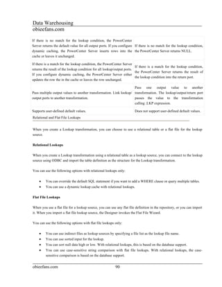Data Warehousing
obieefans.com
If there is no match for the lookup condition, the PowerCenter
Server returns the default value for all output ports. If you configure If there is no match for the lookup condition,
dynamic caching, the PowerCenter Server inserts rows into the the PowerCenter Server returns NULL.
cache or leaves it unchanged.

If there is a match for the lookup condition, the PowerCenter Server
                                                                        If there is a match for the lookup condition,
returns the result of the lookup condition for all lookup/output ports.
                                                                        the PowerCenter Server returns the result of
If you configure dynamic caching, the PowerCenter Server either
                                                                        the lookup condition into the return port.
updates the row the in the cache or leaves the row unchanged.

                                                                    Pass one output value to another
Pass multiple output values to another transformation. Link lookup/ transformation. The lookup/output/return port
output ports to another transformation.                             passes the value to the transformation
                                                                    calling :LKP expression.

Supports user-defined default values.                                   Does not support user-defined default values.
Relational and Flat File Lookups


When you create a Lookup transformation, you can choose to use a relational table or a flat file for the lookup
source.

Relational Lookups

When you create a Lookup transformation using a relational table as a lookup source, you can connect to the lookup
source using ODBC and import the table definition as the structure for the Lookup transformation.

You can use the following options with relational lookups only:

    •    You can override the default SQL statement if you want to add a WHERE clause or query multiple tables.
    •    You can use a dynamic lookup cache with relational lookups.

Flat File Lookups

When you use a flat file for a lookup source, you can use any flat file definition in the repository, or you can import
it. When you import a flat file lookup source, the Designer invokes the Flat File Wizard.

You can use the following options with flat file lookups only:

    •    You can use indirect files as lookup sources by specifying a file list as the lookup file name.
    •    You can use sorted input for the lookup.
    •    You can sort null data high or low. With relational lookups, this is based on the database support.
    •    You can use case-sensitive string comparison with flat file lookups. With relational lookups, the case-
         sensitive comparison is based on the database support.


obieefans.com                                             90
 