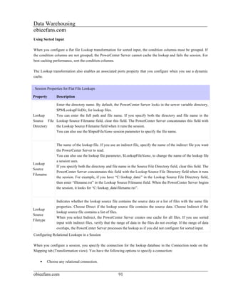 Data Warehousing
obieefans.com
Using Sorted Input

When you configure a flat file Lookup transformation for sorted input, the condition columns must be grouped. If
the condition columns are not grouped, the PowerCenter Server cannot cache the lookup and fails the session. For
best caching performance, sort the condition columns.

The Lookup transformation also enables an associated ports property that you configure when you use a dynamic
cache.


. Session Properties for Flat File Lookups

Property         Description

            Enter the directory name. By default, the PowerCenter Server looks in the server variable directory,
            $PMLookupFileDir, for lookup files.
Lookup      You can enter the full path and file name. If you specify both the directory and file name in the
Source File Lookup Source Filename field, clear this field. The PowerCenter Server concatenates this field with
Directory   the Lookup Source Filename field when it runs the session.
            You can also use the $InputFileName session parameter to specify the file name.


                 The name of the lookup file. If you use an indirect file, specify the name of the indirect file you want
                 the PowerCenter Server to read.
                 You can also use the lookup file parameter, $LookupFileName, to change the name of the lookup file
                 a session uses.
Lookup
                 If you specify both the directory and file name in the Source File Directory field, clear this field. The
Source
                 PowerCenter Server concatenates this field with the Lookup Source File Directory field when it runs
Filename
                 the session. For example, if you have “C:lookup_data” in the Lookup Source File Directory field,
                 then enter “filename.txt” in the Lookup Source Filename field. When the PowerCenter Server begins
                 the session, it looks for “C:lookup_datafilename.txt”.


                 Indicates whether the lookup source file contains the source data or a list of files with the same file
                 properties. Choose Direct if the lookup source file contains the source data. Choose Indirect if the
Lookup
                 lookup source file contains a list of files.
Source
                 When you select Indirect, the PowerCenter Server creates one cache for all files. If you use sorted
Filetype
                 input with indirect files, verify that the range of data in the files do not overlap. If the range of data
                 overlaps, the PowerCenter Server processes the lookup as if you did not configure for sorted input.
Configuring Relational Lookups in a Session

When you configure a session, you specify the connection for the lookup database in the Connection node on the
Mapping tab (Transformation view). You have the following options to specify a connection:

    •      Choose any relational connection.


obieefans.com                                               91
 