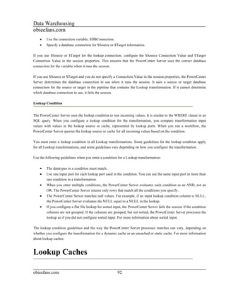 Data Warehousing
obieefans.com
    •   Use the connection variable, $DBConnection.
    •   Specify a database connection for $Source or $Target information.

If you use $Source or $Target for the lookup connection, configure the $Source Connection Value and $Target
Connection Value in the session properties. This ensures that the PowerCenter Server uses the correct database
connection for the variable when it runs the session.

If you use $Source or $Target and you do not specify a Connection Value in the session properties, the PowerCenter
Server determines the database connection to use when it runs the session. It uses a source or target database
connection for the source or target in the pipeline that contains the Lookup transformation. If it cannot determine
which database connection to use, it fails the session.

Lookup Condition


The PowerCenter Server uses the lookup condition to test incoming values. It is similar to the WHERE clause in an
SQL query. When you configure a lookup condition for the transformation, you compare transformation input
values with values in the lookup source or cache, represented by lookup ports. When you run a workflow, the
PowerCenter Server queries the lookup source or cache for all incoming values based on the condition.

You must enter a lookup condition in all Lookup transformations. Some guidelines for the lookup condition apply
for all Lookup transformations, and some guidelines vary depending on how you configure the transformation.

Use the following guidelines when you enter a condition for a Lookup transformation:

    •   The datatypes in a condition must match.
    •   Use one input port for each lookup port used in the condition. You can use the same input port in more than
        one condition in a transformation.
    •   When you enter multiple conditions, the PowerCenter Server evaluates each condition as an AND, not an
        OR. The PowerCenter Server returns only rows that match all the conditions you specify.
    •   The PowerCenter Server matches null values. For example, if an input lookup condition column is NULL,
        the PowerCenter Server evaluates the NULL equal to a NULL in the lookup.
    •   If you configure a flat file lookup for sorted input, the PowerCenter Server fails the session if the condition
        columns are not grouped. If the columns are grouped, but not sorted, the PowerCenter Server processes the
        lookup as if you did not configure sorted input. For more information about sorted input.

The lookup condition guidelines and the way the PowerCenter Server processes matches can vary, depending on
whether you configure the transformation for a dynamic cache or an uncached or static cache. For more information
about lookup caches.


Lookup Caches

obieefans.com                                            92
 