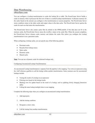Data Warehousing
obieefans.com
You can configure a Lookup transformation to cache the lookup file or table. The PowerCenter Server builds a
cache in memory when it processes the first row of data in a cached Lookup transformation. It allocates memory for
the cache based on the amount you configure in the transformation or session properties. The PowerCenter Server
stores condition values in the index cache and output values in the data cache. The PowerCenter Server queries the
cache for each row that enters the transformation.

The PowerCenter Server also creates cache files by default in the $PMCacheDir. If the data does not fit in the
memory cache, the PowerCenter Server stores the overflow values in the cache files. When the session completes,
the PowerCenter Server releases cache memory and deletes the cache files unless you configure the Lookup
transformation to use a persistent cache.

When configuring a lookup cache, you can specify any of the following options:

    •    Persistent cache
    •    Recache from lookup source
    •    Static cache
    •    Dynamic cache
    •    Shared cache

Note: You can use a dynamic cache for relational lookups only.

Configuring Unconnected Lookup Transformations


An unconnected Lookup transformation is separate from the pipeline in the mapping. You write an expression using
the :LKP reference qualifier to call the lookup within another transformation. Some common uses for unconnected
lookups include:

    •    Testing the results of a lookup in an expression
    •    Filtering rows based on the lookup results
    •    Marking rows for update based on the result of a lookup, such as updating slowly changing dimension
         tables
    •    Calling the same lookup multiple times in one mapping

Complete the following steps when you configure an unconnected Lookup transformation:

    1.   Add input ports.

    2.   Add the lookup condition.

    3.   Designate a return value.

    4.   Call the lookup from another transformation.


obieefans.com                                               93
 