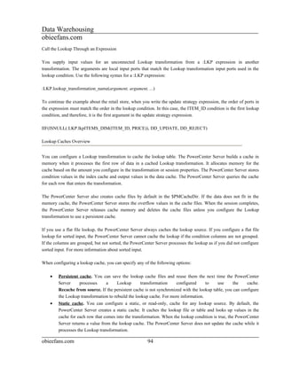 Data Warehousing
obieefans.com
Call the Lookup Through an Expression

You supply input values for an unconnected Lookup transformation from a :LKP expression in another
transformation. The arguments are local input ports that match the Lookup transformation input ports used in the
lookup condition. Use the following syntax for a :LKP expression:

:LKP.lookup_transformation_name(argument, argument, ...)

To continue the example about the retail store, when you write the update strategy expression, the order of ports in
the expression must match the order in the lookup condition. In this case, the ITEM_ID condition is the first lookup
condition, and therefore, it is the first argument in the update strategy expression.

IIF(ISNULL(:LKP.lkpITEMS_DIM(ITEM_ID, PRICE)), DD_UPDATE, DD_REJECT)

Lookup Caches Overview


You can configure a Lookup transformation to cache the lookup table. The PowerCenter Server builds a cache in
memory when it processes the first row of data in a cached Lookup transformation. It allocates memory for the
cache based on the amount you configure in the transformation or session properties. The PowerCenter Server stores
condition values in the index cache and output values in the data cache. The PowerCenter Server queries the cache
for each row that enters the transformation.

The PowerCenter Server also creates cache files by default in the $PMCacheDir. If the data does not fit in the
memory cache, the PowerCenter Server stores the overflow values in the cache files. When the session completes,
the PowerCenter Server releases cache memory and deletes the cache files unless you configure the Lookup
transformation to use a persistent cache.

If you use a flat file lookup, the PowerCenter Server always caches the lookup source. If you configure a flat file
lookup for sorted input, the PowerCenter Server cannot cache the lookup if the condition columns are not grouped.
If the columns are grouped, but not sorted, the PowerCenter Server processes the lookup as if you did not configure
sorted input. For more information about sorted input.

When configuring a lookup cache, you can specify any of the following options:

    •   Persistent cache. You can save the lookup cache files and reuse them the next time the PowerCenter
        Server     processes    a      Lookup       transformation    configured     to    use      the    cache.
        Recache from source. If the persistent cache is not synchronized with the lookup table, you can configure
        the Lookup transformation to rebuild the lookup cache. For more information.
    •   Static cache. You can configure a static, or read-only, cache for any lookup source. By default, the
        PowerCenter Server creates a static cache. It caches the lookup file or table and looks up values in the
        cache for each row that comes into the transformation. When the lookup condition is true, the PowerCenter
        Server returns a value from the lookup cache. The PowerCenter Server does not update the cache while it
        processes the Lookup transformation.

obieefans.com                                           94
 