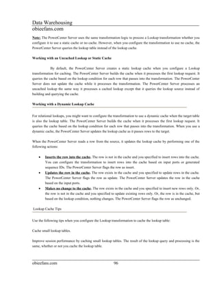 Data Warehousing
obieefans.com
Note: The PowerCenter Server uses the same transformation logic to process a Lookup transformation whether you
configure it to use a static cache or no cache. However, when you configure the transformation to use no cache, the
PowerCenter Server queries the lookup table instead of the lookup cache.

Working with an Uncached Lookup or Static Cache

             By default, the PowerCenter Server creates a static lookup cache when you configure a Lookup
transformation for caching. The PowerCenter Server builds the cache when it processes the first lookup request. It
queries the cache based on the lookup condition for each row that passes into the transformation. The PowerCenter
Server does not update the cache while it processes the transformation. The PowerCenter Server processes an
uncached lookup the same way it processes a cached lookup except that it queries the lookup source instead of
building and querying the cache.

Working with a Dynamic Lookup Cache


For relational lookups, you might want to configure the transformation to use a dynamic cache when the target table
is also the lookup table. The PowerCenter Server builds the cache when it processes the first lookup request. It
queries the cache based on the lookup condition for each row that passes into the transformation. When you use a
dynamic cache, the PowerCenter Server updates the lookup cache as it passes rows to the target.

When the PowerCenter Server reads a row from the source, it updates the lookup cache by performing one of the
following actions:

    •   Inserts the row into the cache. The row is not in the cache and you specified to insert rows into the cache.
        You can configure the transformation to insert rows into the cache based on input ports or generated
        sequence IDs. The PowerCenter Server flags the row as insert.
    •   Updates the row in the cache. The row exists in the cache and you specified to update rows in the cache.
        The PowerCenter Server flags the row as update. The PowerCenter Server updates the row in the cache
        based on the input ports.
    •   Makes no change to the cache. The row exists in the cache and you specified to insert new rows only. Or,
        the row is not in the cache and you specified to update existing rows only. Or, the row is in the cache, but
        based on the lookup condition, nothing changes. The PowerCenter Server flags the row as unchanged.

Lookup Cache Tips


Use the following tips when you configure the Lookup transformation to cache the lookup table:

Cache small lookup tables.

Improve session performance by caching small lookup tables. The result of the lookup query and processing is the
same, whether or not you cache the lookup table.



obieefans.com                                           96
 