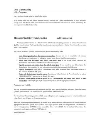 Data Warehousing
obieefans.com
Use a persistent lookup cache for static lookup tables.

If the lookup table does not change between sessions, configure the Lookup transformation to use a persistent
lookup cache. The PowerCenter Server then saves and reuses cache files from session to session, eliminating the
time required to read the lookup table.




12.Source Qualifier Transformation                                    active/connected

     When you add a relational or a flat file source definition to a mapping, you need to connect it to a Source
Qualifier transformation. The Source Qualifier transformation represents the rows that the PowerCenter Server reads
when it runs a session.

You can use the Source Qualifier transformation to perform the following tasks:

    •    Join data originating from the same source database. You can join two or more tables with primary
         key-foreign key relationships by linking the sources to one Source Qualifier transformation.
    •    Filter rows when the PowerCenter Server reads source data. If you include a filter condition, the
         PowerCenter Server adds a WHERE clause to the default query.
    •    Specify an outer join rather than the default inner join. If you include a user-defined join, the
         PowerCenter Server replaces the join information specified by the metadata in the SQL query.
    •    Specify sorted ports. If you specify a number for sorted ports, the PowerCenter Server adds an ORDER
         BY clause to the default SQL query.
    •    Select only distinct values from the source. If you choose Select Distinct, the PowerCenter Server adds a
         SELECT DISTINCT statement to the default SQL query.
    •    Create a custom query to issue a special SELECT statement for the PowerCenter Server to read
         source data. For example, you might use a custom query to perform aggregate calculations.

Parameters and Variables

You can use mapping parameters and variables in the SQL query, user-defined join, and source filter of a Source
Qualifier transformation. You can also use the system variable $$$SessStartTime.

The PowerCenter Server first generates an SQL query and replaces each mapping parameter or variable with its start
value. Then it runs the query on the source database.

When you use a string mapping parameter or variable in the Source Qualifier transformation, use a string identifier
appropriate to the source system. Most databases use a single quotation mark as a string identifier. For example, to
use the string parameter $$IPAddress in a source filter for a Microsoft SQL Server database table, enclose the
parameter in single quotes as follows, '$$IPAddress'.

obieefans.com                                             97
 