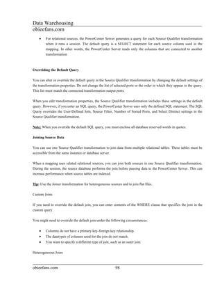 Data Warehousing
obieefans.com
    •    For relational sources, the PowerCenter Server generates a query for each Source Qualifier transformation
         when it runs a session. The default query is a SELECT statement for each source column used in the
         mapping. In other words, the PowerCenter Server reads only the columns that are connected to another
         transformation



Overriding the Default Query

You can alter or override the default query in the Source Qualifier transformation by changing the default settings of
the transformation properties. Do not change the list of selected ports or the order in which they appear in the query.
This list must match the connected transformation output ports.

When you edit transformation properties, the Source Qualifier transformation includes these settings in the default
query. However, if you enter an SQL query, the PowerCenter Server uses only the defined SQL statement. The SQL
Query overrides the User-Defined Join, Source Filter, Number of Sorted Ports, and Select Distinct settings in the
Source Qualifier transformation.

Note: When you override the default SQL query, you must enclose all database reserved words in quotes.

Joining Source Data

You can use one Source Qualifier transformation to join data from multiple relational tables. These tables must be
accessible from the same instance or database server.

When a mapping uses related relational sources, you can join both sources in one Source Qualifier transformation.
During the session, the source database performs the join before passing data to the PowerCenter Server. This can
increase performance when source tables are indexed.

Tip: Use the Joiner transformation for heterogeneous sources and to join flat files.

Custom Joins

If you need to override the default join, you can enter contents of the WHERE clause that specifies the join in the
custom query.

You might need to override the default join under the following circumstances:

    •    Columns do not have a primary key-foreign key relationship.
    •    The datatypes of columns used for the join do not match.
    •    You want to specify a different type of join, such as an outer join.

Heterogeneous Joins



obieefans.com                                             98
 