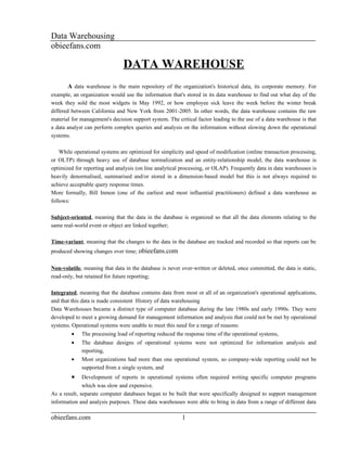 Data Warehousing
obieefans.com

                               DATA WAREHOUSE
       A data warehouse is the main repository of the organization's historical data, its corporate memory. For
example, an organization would use the information that's stored in its data warehouse to find out what day of the
week they sold the most widgets in May 1992, or how employee sick leave the week before the winter break
differed between California and New York from 2001-2005. In other words, the data warehouse contains the raw
material for management's decision support system. The critical factor leading to the use of a data warehouse is that
a data analyst can perform complex queries and analysis on the information without slowing down the operational
systems.

    While operational systems are optimized for simplicity and speed of modification (online transaction processing,
or OLTP) through heavy use of database normalization and an entity-relationship model, the data warehouse is
optimized for reporting and analysis (on line analytical processing, or OLAP). Frequently data in data warehouses is
heavily denormalised, summarised and/or stored in a dimension-based model but this is not always required to
achieve acceptable query response times.
More formally, Bill Inmon (one of the earliest and most influential practitioners) defined a data warehouse as
follows:

Subject-oriented, meaning that the data in the database is organized so that all the data elements relating to the
same real-world event or object are linked together;

Time-variant, meaning that the changes to the data in the database are tracked and recorded so that reports can be
produced showing changes over time; obieefans.com

Non-volatile, meaning that data in the database is never over-written or deleted, once committed, the data is static,
read-only, but retained for future reporting;

Integrated, meaning that the database contains data from most or all of an organization's operational applications,
and that this data is made consistent History of data warehousing
Data Warehouses became a distinct type of computer database during the late 1980s and early 1990s. They were
developed to meet a growing demand for management information and analysis that could not be met by operational
systems. Operational systems were unable to meet this need for a range of reasons:
         •   The processing load of reporting reduced the response time of the operational systems,
         •   The database designs of operational systems were not optimized for information analysis and
             reporting,
         •   Most organizations had more than one operational system, so company-wide reporting could not be
             supported from a single system, and
         •    Development of reports in operational systems often required writing specific computer programs
              which was slow and expensive.
As a result, separate computer databases began to be built that were specifically designed to support management
information and analysis purposes. These data warehouses were able to bring in data from a range of different data

obieefans.com                                            1
 