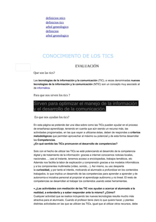 definicion ntics
definicion tics
arbol geneologico
definicion
arbol geonologico

CONOCIMIENTO DE LOS TICS
EVALUACIÓN
Que son las tics?
Las tecnologías de la información y la comunicación (TIC), a veces denominadas nuevas
tecnologías de la información y la comunicación (NTIC) son un concepto muy asociado al
de informática.

Para que nos sirven los tics ?

Sirven para optimizar el manejo de la información
y el desarrollo de la comunicación.
En que nos ayudan los tics?
En esta página se pretende dar una idea sobre como las TICs pueden ayudar en el proceso
de enseñanaz-aprendizaje, teniendo en cuenta que aún siendo un recurso más, las
actividades programadas, en las que vayan a utilizarse éstas, deben de respondes a criterios
metodológicos que permitan aprovechar al máximo su potencial y de esta forma desarrollar
las Competencias.
¿En qué sentido las TICs promueven el desarrollo de competencias?
Solo con el hecho de utilizar las TICs se está potenciando el desarrollo de la competencia
digital y de tratamiento de la información: gracias a internet conocemos noticias locales,
nacionales…, casi al instante, tenemos acceso a enciclopedias, trabajos temáticos, etc
Además nos facilita la labor de explicación y comprensión gracias a los modelos informáticos
y a los componentes multimedia (vídeo, sonido,...). Así mismo, su uso despierta
la curiosidad, y por tanto el interés, motivando al alumnado a profundizar en los contenidos
trabajados, lo que implica un desarrollo de las competencias para aprender a aprender y de
autonomía e iniciativa personal al propiciar el aprendizaje autónomo y no lineal. El resto de
competencias se desarrollan al trabajar los contenidos usando estas herramientas.

• ¿Las actividades con mediación de las TIC nos ayudan a acercar al alumnado a la
realidad, a entenderla y a saber responder ante la misma? ¿Cómo?
Cualquier actividad que se realice incluyendo las nuevas tecnologías resulta mucho más
atractiva para el alumnado. Cuando el profesor tiene claro lo que quiere hacer, y plantea
distintas actividades en las que se utilicen las TICs, igual que al utilizar otros recursos, debe

 
