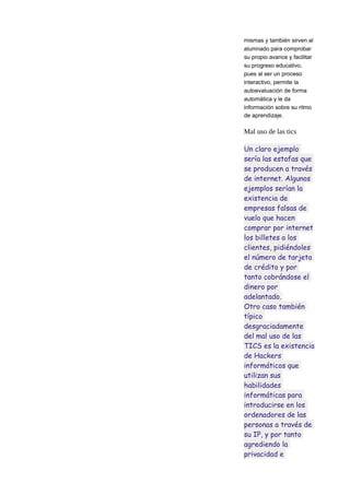 mismas y también sirven al
alumnado para comprobar
su propio avance y facilitar
su progreso educativo,
pues al ser un proceso
interactivo, permite la
autoevaluación de forma
automática y le da
información sobre su ritmo
de aprendizaje.

Mal uso de las tics
Un claro ejemplo
sería las estafas que
se producen a través
de internet. Algunos
ejemplos serían la
existencia de
empresas falsas de
vuelo que hacen
comprar por internet
los billetes a los
clientes, pidiéndoles
el número de tarjeta
de crédito y por
tanto cobrándose el
dinero por
adelantado.
Otro caso también
típico
desgraciadamente
del mal uso de las
TICS es la existencia
de Hackers
informáticos que
utilizan sus
habilidades
informáticas para
introducirse en los
ordenadores de las
personas a través de
su IP, y por tanto
agrediendo la
privacidad e

 