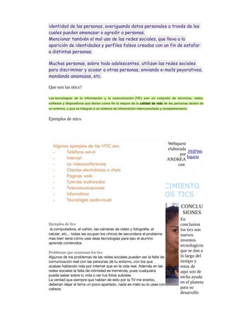 identidad de las personas, averiguando datos personales a través de los
cuales pueden amenazar o agredir a personas.
Mencionar también el mal uso de las redes sociales, que lleva a la
aparición de identidades y perfiles falsos creados con un fin de estafar
a distintas personas.
Muchas personas, sobre todo adolescentes, utilizan las redes sociales
para discriminar y acosar a otras personas, enviando e-mails peyorativos,
mandando amenazas, etc.
Que son las ntics?
Las tecnologías de la información y la comunicación (TIC) son un conjunto de servicios, redes,
software y dispositivos que tienen como fin la mejora de la calidad de vida de las personas dentro de
un entorno, y que se integran a un sistema de información interconectado y complementario.

Ejemplos de ntics

Webquest
elaborada
PHPWe
por
bquest
ANDREA
con

CONOCIMIENTO
DE LOS TICS
CONCLU
SIONES
Ejemplos de tics
la computadora, el cañón, las cámaras de vídeo y fotografia, el
celular, etc... todas las ocupan los chicos de secundaria el problema
mas bien sería cómo usar esas tecnologias para qeu el alumno
aprenda contenidos
Problemas que ocasionan los tics
Algunos de los problemas de las redes sociales pueden ser la falta de
comunicación real con las personas de tu entorno, con los que
acabas hablando más por internet que en la vida real. Además en las
redes sociales la falta de intimidad es tremenda, pues cualquiera
puede saber sobre tu vida o ver tus fotos subidas.
La verdad que siempre que hablan de esto por la TV me enerbo,
deberían dejar el tema un poco apartado, nada es malo su lo usas con
cabeza.

En
conclusion
los tics son
nuevos
inventos
tecnologicos
que se dan a
lo largo del
tiempo y
estos de
aqui son de
mcha ayuda
en el planeta
para su
desarrollo

 