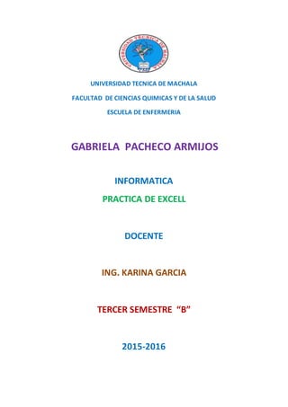 UNIVERSIDAD TECNICA DE MACHALA
FACULTAD DE CIENCIAS QUIMICAS Y DE LA SALUD
ESCUELA DE ENFERMERIA
GABRIELA PACHECO ARMIJOS
INFORMATICA
PRACTICA DE EXCELL
DOCENTE
ING. KARINA GARCIA
TERCER SEMESTRE “B”
2015-2016
 