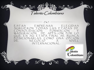 Talento Colombiano


ESTAS      EMPRESAS     ELEGIDAS
SURGIERON TODAS LAS ETAPAS DE
CONSOLIDACIÓN     FORMACIÓN     Y
MADURACIÓN    DE APPS.COM POR LO
QUE EN SU ETAPA FINAL SE BUSCA
POSICIONARLAS COMO UNA OPCIÓN
DE      NEGOCIO      A      NIVEL
         INTERNACIONAL.
 