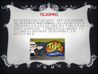 TEJOPRO
NO PODÍA FALTAR UNA “ APP” EN HONOR
AL DEPORTE NACIONAL , EL TEJO. ESTA
OPERADA EN CELULARES Y TABLETAS
IOS Y ANDROID , TAMBIÉN EN SMART TV
Y COMPUTADORAS. DISPONIBLE EN
SITIOS WEB.
 