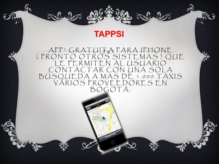 TAPPSI
    APP” GRATUITA PARA IPHONE
( PRONTO OTROS SISTEMAS ) QUE
     LE PERMITEN AL USUARIO
    CONTACTAR CON UNA SOLA
 BÚSQUEDA A MAS DE 1.000 TAXIS
     VARIOS PROVEEDORES EN
             BOGOTÁ.
 