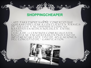 SHOPPINGCHEAPER
“ APP” PARA EMPRESAS DE COMERCIO QUE
QUIERAN FIDELIZAR A LOS CLIENTES A RAVES
DE JUEGOS Y ACTIVIDADES LÚDICAS,
BASADAS EN REDES SOCIALES , ENTRE
OTROS.
CERCA DE 12 CENTROS COMERCIALES EN
BOGOTÁ SE ENCUENTRAN EN PROCESO DE
IMPLEMENTAR ESTE TIPO DE APLICACIONES
DEL CONCEPTO DE “ GAMIFICATION”
 