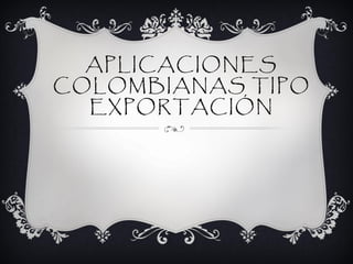 APLICACIONES
COLOMBIANAS TIPO
  EXPORTACIÓN
 