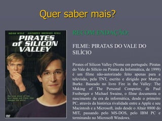 Quer saber mais?
      RECOM ENDAÇÃO:

      FILME: PIRATAS DO VALE DO
      SILÍCIO

      Pirates of Silicon Valley (Nome em português: Piratas
      do Vale do Silício ou Piratas da Informática, de 1999)
      é um filme não-autorizado feito apenas para a
      televisão, pela TNT, escrito e dirigido por Martyn
      Burke. Baseado no livro Fire in the Valley: The
      Making of The Personal Computer, de Paul
      Freiberger e Michael Swaine, o filme documenta o
      nascimento da era da informática, desde o primeiro
      PC, através da histórica rivalidade entre a Apple e seu
      Macintosh e a Microsoft, indo desde o Altair 8800 do
      MIT, passando pelo MS-DOS, pelo IBM PC e
      terminando no Microsoft Windows.
 