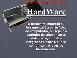 DEFINIÇÃO TÉCNICA

HardWare
  O hardware, material ou
ferramental é a parte física
do computador, ou seja, é o
 conjunto de componentes
    eletrônicos, circuitos
integrados e placas, que se
   comunicam através de
        barramentos.
 