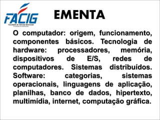 EMENTA
O computador: origem, funcionamento,
componentes básicos. Tecnologia de
hardware: processadores,       memória,
dispositivos     de    E/S,  redes     de
computadores. Sistemas distribuídos.
Software:       categorias,     sistemas
operacionais, linguagens de aplicação,
planilhas, banco de dados, hipertexto,
multimídia, internet, computação gráfica.
 