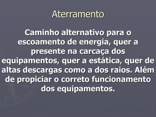 Aterramento
      Caminho alternativo para o
    escoamento de energia, quer a
        presente na carcaça dos
equipamentos, quer a estática, quer de
altas descargas como a dos raios. Além
 de propiciar o correto funcionamento
          dos equipamentos.
 